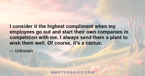 I consider it the highest compliment when my employees go out and start their own companies in competition with me. I always send them a plant to wish them well. Of course, it's a cactus.