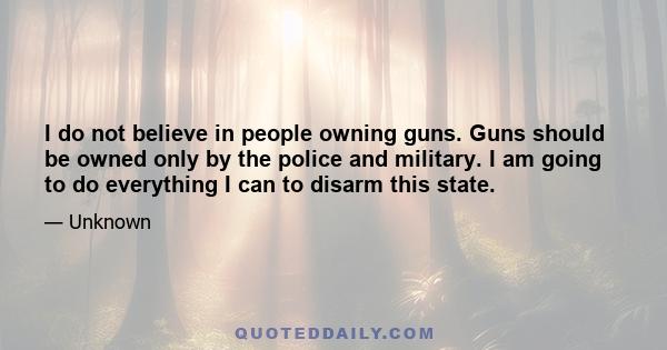 I do not believe in people owning guns. Guns should be owned only by the police and military. I am going to do everything I can to disarm this state.