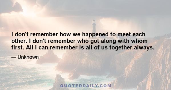 I don't remember how we happened to meet each other. I don't remember who got along with whom first. All I can remember is all of us together.always.