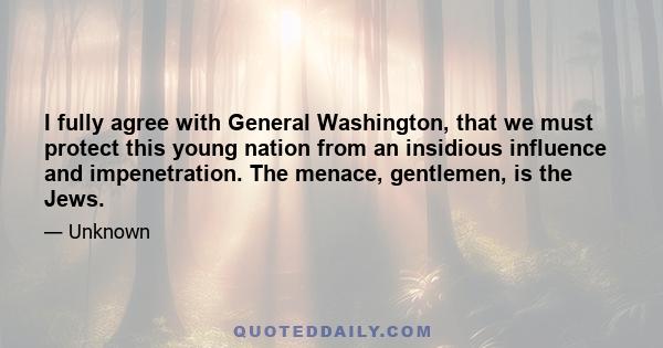 I fully agree with General Washington, that we must protect this young nation from an insidious influence and impenetration. The menace, gentlemen, is the Jews.