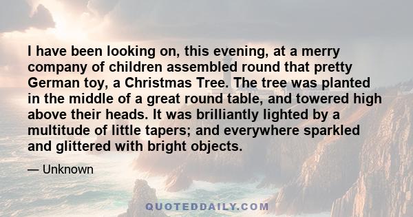 I have been looking on, this evening, at a merry company of children assembled round that pretty German toy, a Christmas Tree. The tree was planted in the middle of a great round table, and towered high above their