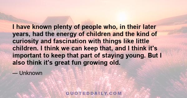 I have known plenty of people who, in their later years, had the energy of children and the kind of curiosity and fascination with things like little children. I think we can keep that, and I think it's important to