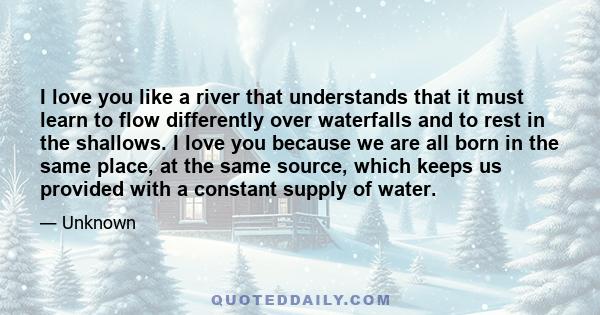 I love you like a river that understands that it must learn to flow differently over waterfalls and to rest in the shallows. I love you because we are all born in the same place, at the same source, which keeps us