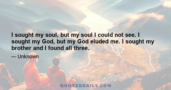 I sought my soul, but my soul I could not see. I sought my God, but my God eluded me. I sought my brother and I found all three.