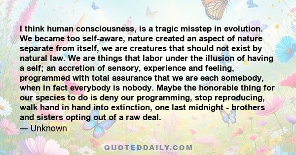 I think human consciousness, is a tragic misstep in evolution. We became too self-aware, nature created an aspect of nature separate from itself, we are creatures that should not exist by natural law. We are things that 