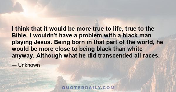 I think that it would be more true to life, true to the Bible. I wouldn't have a problem with a black man playing Jesus. Being born in that part of the world, he would be more close to being black than white anyway.