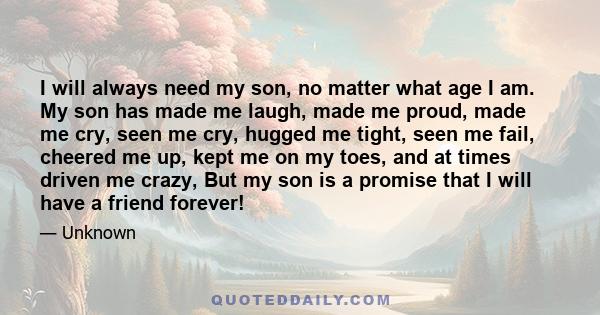 I will always need my son, no matter what age I am. My son has made me laugh, made me proud, made me cry, seen me cry, hugged me tight, seen me fail, cheered me up, kept me on my toes, and at times driven me crazy, But