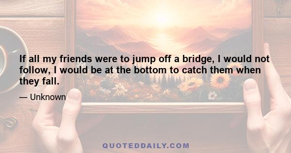 If all my friends were to jump off a bridge, I would not follow, I would be at the bottom to catch them when they fall.