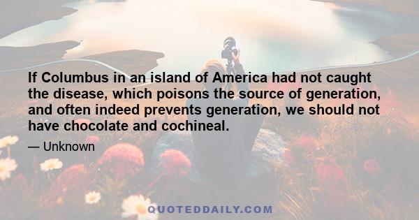 If Columbus in an island of America had not caught the disease, which poisons the source of generation, and often indeed prevents generation, we should not have chocolate and cochineal.