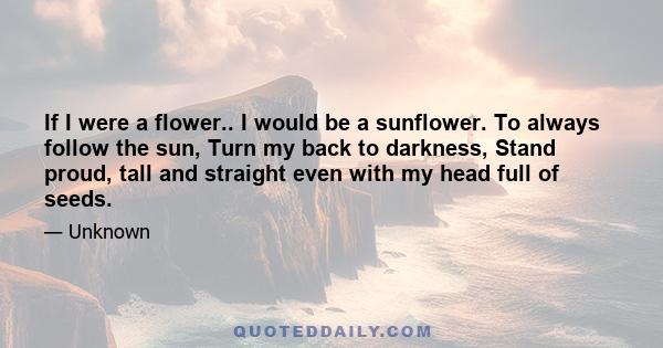 If I were a flower.. I would be a sunflower. To always follow the sun, Turn my back to darkness, Stand proud, tall and straight even with my head full of seeds.