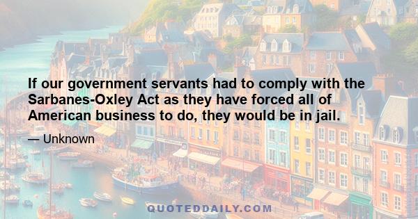 If our government servants had to comply with the Sarbanes-Oxley Act as they have forced all of American business to do, they would be in jail.