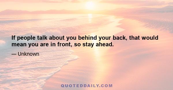 If people talk about you behind your back, that would mean you are in front, so stay ahead.