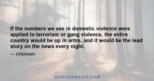 If the numbers we see in domestic violence were applied to terrorism or gang violence, the entire country would be up in arms, and it would be the lead story on the news every night.