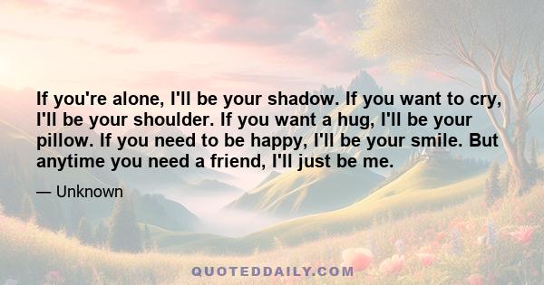 If you're alone, I'll be your shadow. If you want to cry, I'll be your shoulder. If you want a hug, I'll be your pillow. If you need to be happy, I'll be your smile. But anytime you need a friend, I'll just be me.