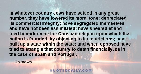 In whatever country Jews have settled in any great number, they have lowered its moral tone; depreciated its commercial integrity; have segregated themselves and have not been assimilated; have sneered at and tried to