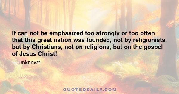 It can not be emphasized too strongly or too often that this great nation was founded, not by religionists, but by Christians, not on religions, but on the gospel of Jesus Christ!