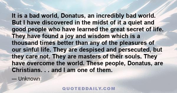 It is a bad world, Donatus, an incredibly bad world. But I have discovered in the midst of it a quiet and good people who have learned the great secret of life. They have found a joy and wisdom which is a thousand times 