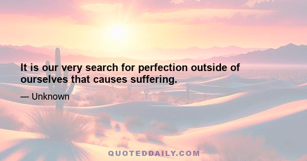 It is our very search for perfection outside of ourselves that causes suffering.