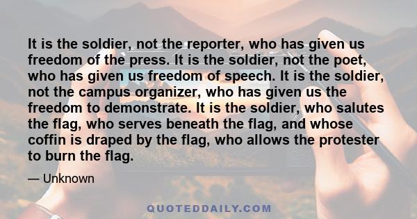 It is the soldier, not the reporter, who has given us freedom of the press. It is the soldier, not the poet, who has given us freedom of speech. It is the soldier, not the campus organizer, who has given us the freedom