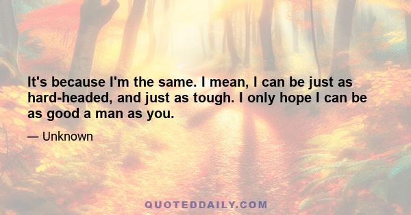 It's because I'm the same. I mean, I can be just as hard-headed, and just as tough. I only hope I can be as good a man as you.