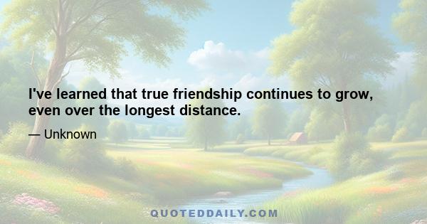 I've learned that true friendship continues to grow, even over the longest distance.