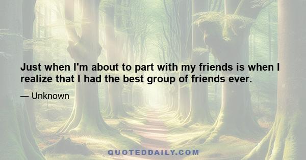 Just when I'm about to part with my friends is when I realize that I had the best group of friends ever.