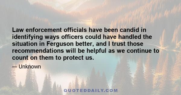 Law enforcement officials have been candid in identifying ways officers could have handled the situation in Ferguson better, and I trust those recommendations will be helpful as we continue to count on them to protect