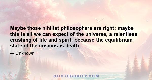 Maybe those nihilist philosophers are right; maybe this is all we can expect of the universe, a relentless crushing of life and spirit, because the equilibrium state of the cosmos is death.