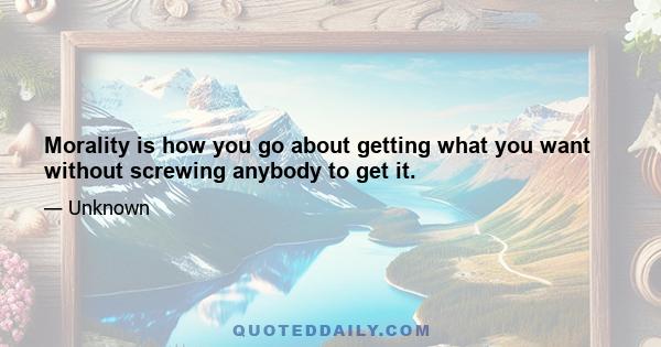 Morality is how you go about getting what you want without screwing anybody to get it.