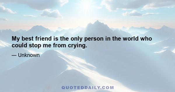 My best friend is the only person in the world who could stop me from crying.