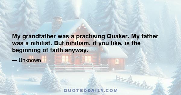 My grandfather was a practising Quaker. My father was a nihilist. But nihilism, if you like, is the beginning of faith anyway.