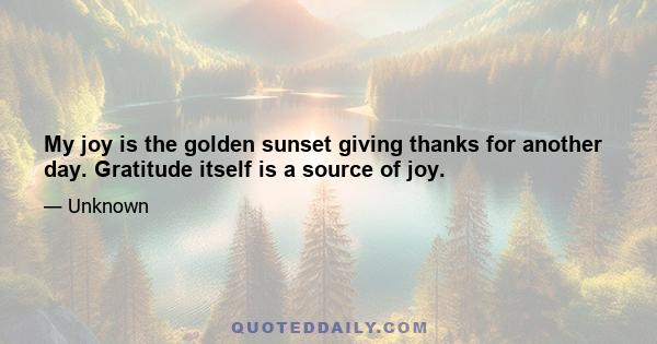 My joy is the golden sunset giving thanks for another day. Gratitude itself is a source of joy.