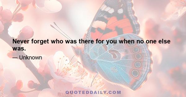 Never forget who was there for you when no one else was.