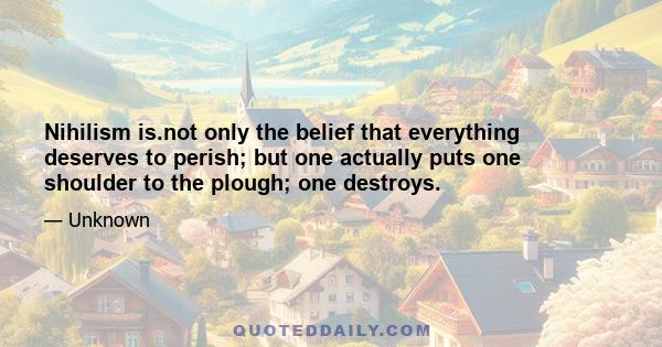 Nihilism is.not only the belief that everything deserves to perish; but one actually puts one shoulder to the plough; one destroys.