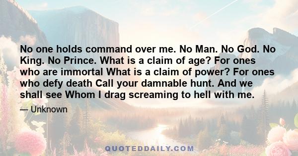 No one holds command over me. No Man. No God. No King. No Prince. What is a claim of age? For ones who are immortal What is a claim of power? For ones who defy death Call your damnable hunt. And we shall see Whom I drag 