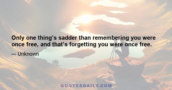 Only one thing’s sadder than remembering you were once free, and that’s forgetting you were once free.