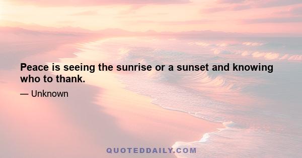 Peace is seeing the sunrise or a sunset and knowing who to thank.