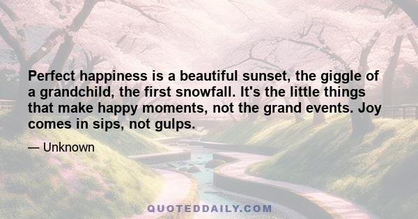 Perfect happiness is a beautiful sunset, the giggle of a grandchild, the first snowfall. It's the little things that make happy moments, not the grand events. Joy comes in sips, not gulps.