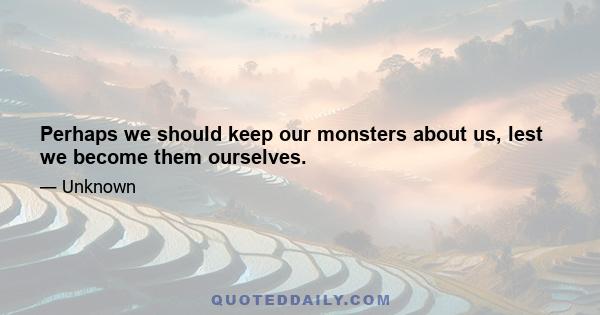 Perhaps we should keep our monsters about us, lest we become them ourselves.