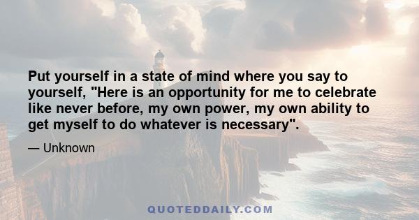 Put yourself in a state of mind where you say to yourself, Here is an opportunity for me to celebrate like never before, my own power, my own ability to get myself to do whatever is necessary.