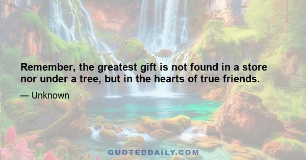 Remember, the greatest gift is not found in a store nor under a tree, but in the hearts of true friends.