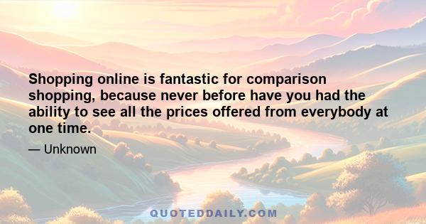 Shopping online is fantastic for comparison shopping, because never before have you had the ability to see all the prices offered from everybody at one time.