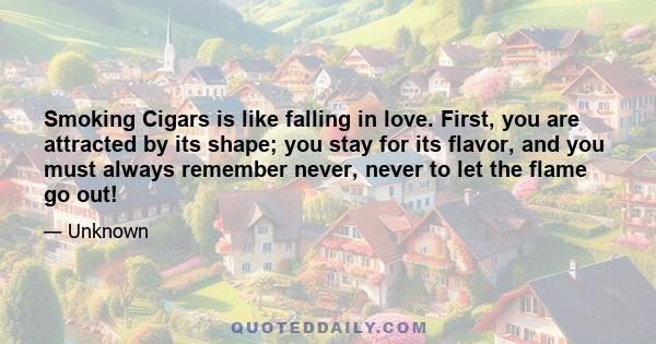 Smoking Cigars is like falling in love. First, you are attracted by its shape; you stay for its flavor, and you must always remember never, never to let the flame go out!