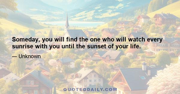 Someday, you will find the one who will watch every sunrise with you until the sunset of your life.