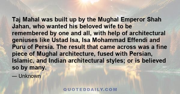 Taj Mahal was built up by the Mughal Emperor Shah Jahan, who wanted his beloved wife to be remembered by one and all, with help of architectural geniuses like Ustad Isa, Isa Mohammad Effendi and Puru of Persia. The