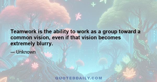 Teamwork is the ability to work as a group toward a common vision, even if that vision becomes extremely blurry.