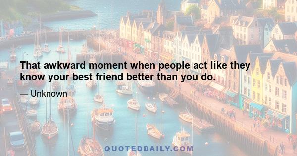 That awkward moment when people act like they know your best friend better than you do.