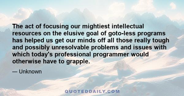 The act of focusing our mightiest intellectual resources on the elusive goal of goto-less programs has helped us get our minds off all those really tough and possibly unresolvable problems and issues with which today's