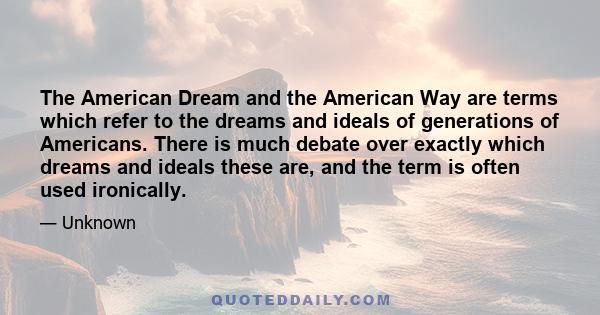 The American Dream and the American Way are terms which refer to the dreams and ideals of generations of Americans. There is much debate over exactly which dreams and ideals these are, and the term is often used