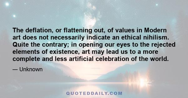 The deflation, or flattening out, of values in Modern art does not necessarily indicate an ethical nihilism. Quite the contrary; in opening our eyes to the rejected elements of existence, art may lead us to a more